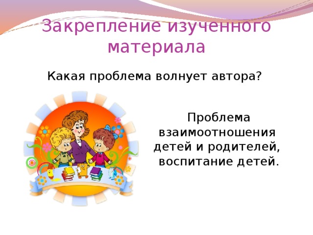 Закрепление изученного материала Какая проблема волнует автора? Проблема взаимоотношения детей и родителей, воспитание детей.