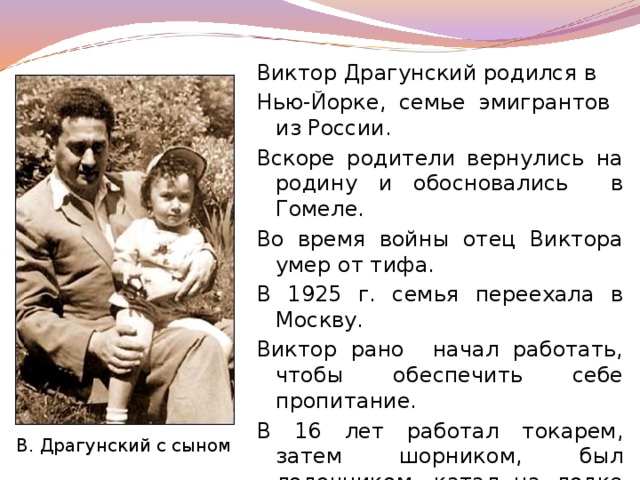 Виктор Драгунский родился в Нью-Йорке, семье эмигрантов из России. Вскоре родители вернулись на родину и обосновались в Гомеле. Во время войны отец Виктора умер от тифа. В 1925 г. семья переехала в Москву. Виктор рано начал работать, чтобы обеспечить себе пропитание. В 16 лет работал токарем, затем шорником, был лодочником, катал на лодке людей по Москве–реке у Нескучного сада. В. Драгунский с сыном