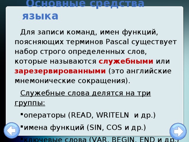  Основные средства языка Для записи команд, имен функций, поясняющих терминов Pascal существует набор строго определенных слов, которые называются служебными или зарезервированными (это английские мнемонические сокращения). Служебные слова делятся на три группы: операторы (READ, WRITELN и др.) имена функций (SIN, COS и др.) ключевые слова (VAR, BEGIN, END и др.) 