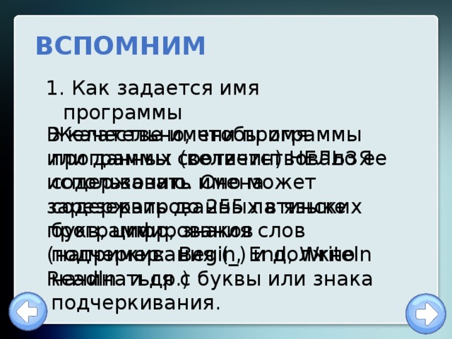 ВСПОМНИМ  Как задается имя программы Желательно, чтобы имя программы соответствовало ее содержанию. Оно может содержать до 255 латинских букв, цифр, знаков подчеркивания (_) и должно начинаться с буквы или знака подчеркивания. В качестве имени программы или данных (величин) НЕЛЬЗЯ использовать имена зарезервированных в языке программирования слов (например: Begin, End, Writeln Readln и др.) 