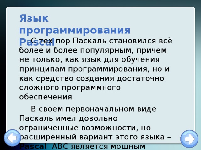 Язык программирования Pascal С тех пор Паскаль становился всё более и более популярным, причем не только, как язык для обучения принципам программирования, но и как средство создания достаточно сложного программного обеспечения. В своем первоначальном виде Паскаль имел довольно ограниченные возможности, но расширенный вариант этого языка – Pascal ABC является мощным языком программирования. 