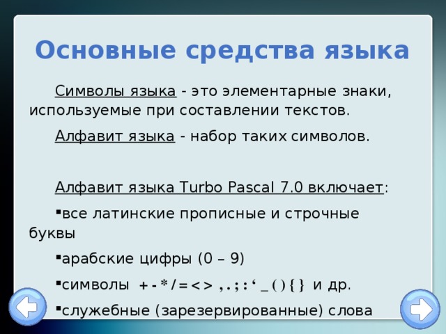  Основные средства языка Символы языка - это элементарные знаки, используемые при составлении текстов. Алфавит языка - набор таких символов. Алфавит языка Turbo Pascal 7.0 включает : все латинские прописные и строчные буквы арабские цифры (0 – 9) символы + - * / =  , . ; : ‘ _ ( ) { } и др. служебные (зарезервированные) слова 
