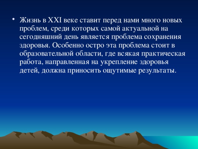 Жизнь в XXI веке ставит перед нами много новых проблем, среди которых самой актуальной на сегодняшний день является проблема сохранения здоровья. Особенно остро эта проблема стоит в образовательной области, где всякая практическая работа, направленная на укрепление здоровья детей, должна приносить ощутимые результаты. 