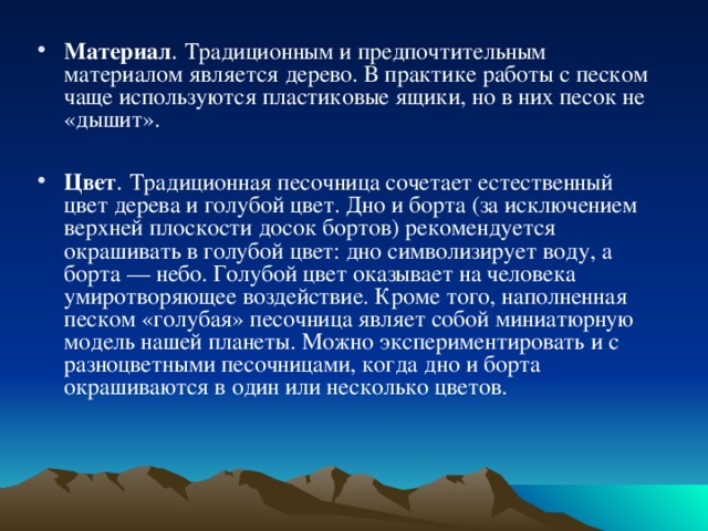 Материал . Традиционным и предпочтительным материалом является дерево. В практике работы с песком чаще используются пластиковые ящики, но в них песок не «дышит».  Цвет . Традиционная песочница сочетает естественный цвет дерева и голубой цвет. Дно и борта (за исключением верхней плоскости досок бортов) рекомендуется окрашивать в голубой цвет: дно символизирует воду, а борта — небо. Голубой цвет оказывает на человека умиротворяющее воздействие. Кроме того, наполненная песком «голубая» песочница являет собой миниатюрную модель нашей планеты. Можно экспериментировать и с разноцветными песочницами, когда дно и борта окрашиваются в один или несколько цветов. 