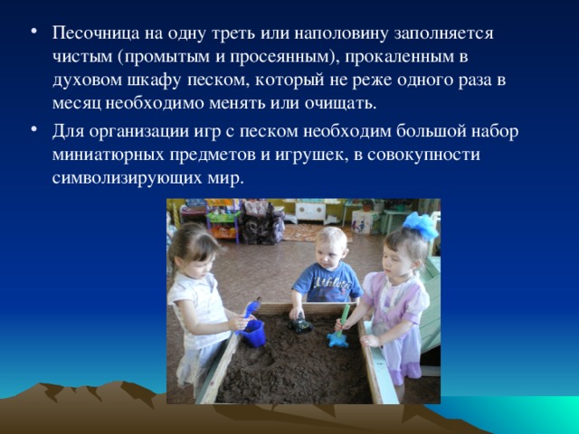 Песочница на одну треть или наполовину заполняется чистым (промытым и просеянным), прокаленным в духовом шкафу песком, который не реже одного раза в месяц необходимо менять или очищать. Для организации игр с песком необходим большой набор миниатюрных предметов и игрушек, в совокупности символизирующих мир. 