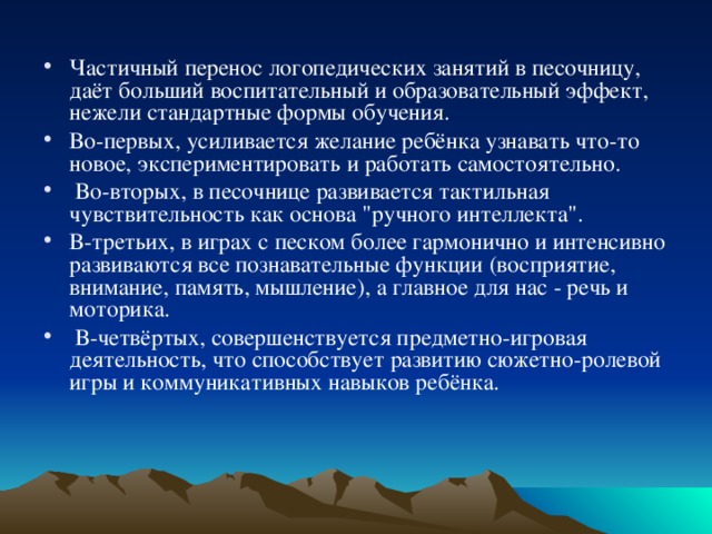 Частичный перенос логопедических занятий в песочницу, даёт больший воспитательный и образовательный эффект, нежели стандартные формы обучения. Во-первых, усиливается желание ребёнка узнавать что-то новое, экспериментировать и работать самостоятельно.  Во-вторых, в песочнице развивается тактильная чувствительность как основа 