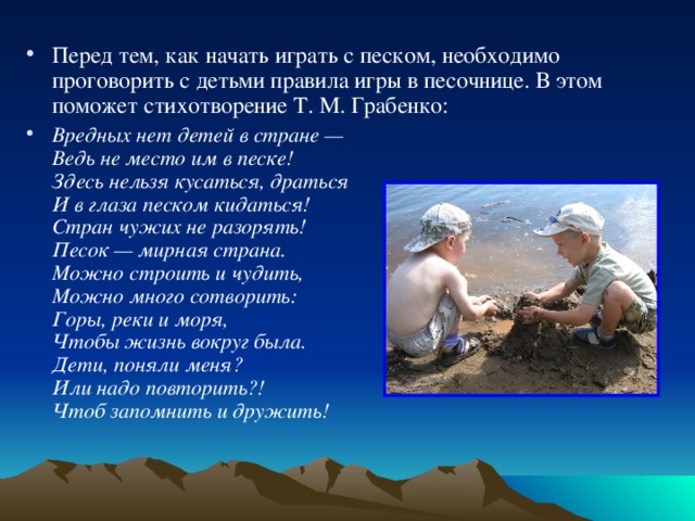 Перед тем, как начать играть с песком, необходимо проговорить с детьми правила игры в песочнице. В этом поможет стихотворение Т. М. Грабенко:  Вредных нет детей в стране —  Ведь не место им в песке!  Здесь нельзя кусаться, драться  И в глаза песком кидаться!  Стран чужих не разорять!  Песок — мирная страна.  Можно строить и чудить,  Можно много сотворить:  Горы, реки и моря,  Чтобы жизнь вокруг была.  Дети, поняли меня?  Или надо повторить?!  Чтоб запомнить и дружить!  