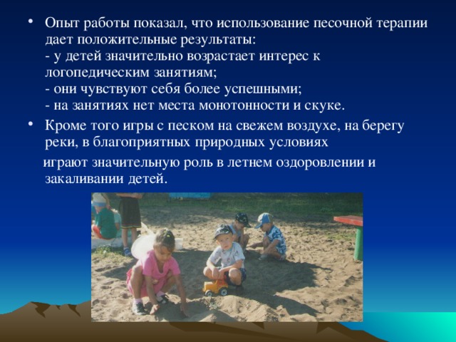 Опыт работы показал, что использование песочной терапии дает положительные результаты:  - у детей значительно возрастает интерес к логопедическим занятиям;  - они чувствуют себя более успешными;  - на занятиях нет места монотонности и скуке. Кроме того игры с песком на свежем воздухе, на берегу реки, в благоприятных природных условиях  играют значительную роль в летнем оздоровлении и закаливании детей. 