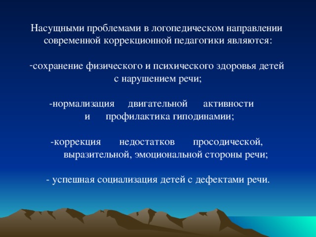 Насущными проблемами в логопедическом направлении современной коррекционной педагогики являются: сохранение физического и психического здоровья детей с нарушением речи; -нормализация двигательной активности  и профилактика гиподинамии; -коррекция недостатков просодической,  выразительной, эмоциональной стороны речи; - успешная социализация детей с дефектами речи. 