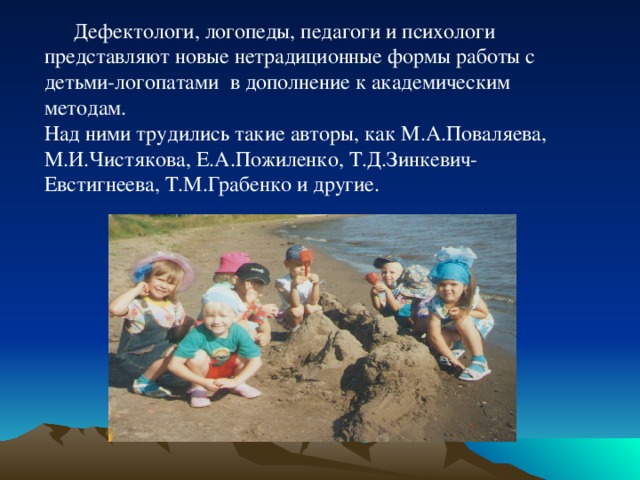  Дефектологи, логопеды, педагоги и психологи представляют новые нетрадиционные формы работы с детьми-логопатами в дополнение к академическим методам. Над ними трудились такие авторы, как М.А.Поваляева, М.И.Чистякова, Е.А.Пожиленко, Т.Д.Зинкевич-Евстигнеева, Т.М.Грабенко и другие. 