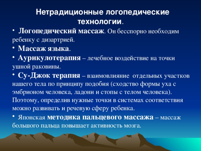 Нетрадиционные логопедические технологии .   Логопедический массаж . Он бесспорно необходим ребенку с дизартрией.  Массаж языка .   Аурикулотерапия – лечебное воздействие на точки ушной раковины.  Су-Джок терапия – взаимовлияние отдельных участков нашего тела по принципу подобия (сходство формы уха с эмбрионом человека, ладони и стопы с телом человека). Поэтому, определив нужные точки в системах соответствия можно развивать и речевую сферу ребенка.  Японская методика пальцевого массажа – массаж большого пальца повышает активность мозга. 