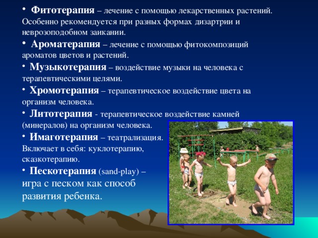  Фитотерапия – лечение с помощью лекарственных растений. Особенно рекомендуется при разных формах дизартрии и неврозоподобном заикании.  Ароматерапия – лечение с помощью фитокомпозиций ароматов цветов и растений.  Музыкотерапия  – воздействие музыки на человека с терапевтическими целями.  Хромотерапия – терапевтическое воздействие цвета на организм человека.  Литотерапия  - терапевтическое воздействие камней (минералов) на организм человека.   Имаготерапия  – театрализация. Включает в себя: куклотерапию, сказкотерапию.  Пескотерапия (sand-play) – игра с песком как способ развития ребенка. 