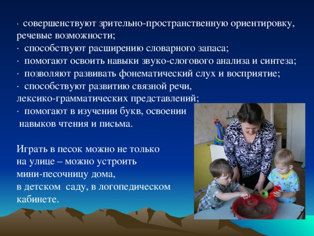 · совершенствуют зрительно-пространственную ориентировку, речевые возможности; · способствуют расширению словарного запаса; · помогают освоить навыки звуко-слогового анализа и синтеза; · позволяют развивать фонематический слух и восприятие; · способствуют развитию связной речи, лексико-грамматических представлений; · помогают в изучении букв, освоении  навыков чтения и письма. Играть в песок можно не только на улице – можно устроить мини-песочницу дома, в детском саду, в логопедическом кабинете. 