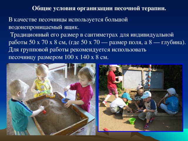 Общие условия организации песочной терапии.  В качестве песочницы используется большой водонепроницаемый ящик.  Традиционный его размер в сантиметрах для индивидуальной работы 50 х 70 х 8 см, (где 50 х 70 — размер поля, а 8 — глубина). Для групповой работы рекомендуется использовать песочницу размером 100 х 140 х 8 см. 