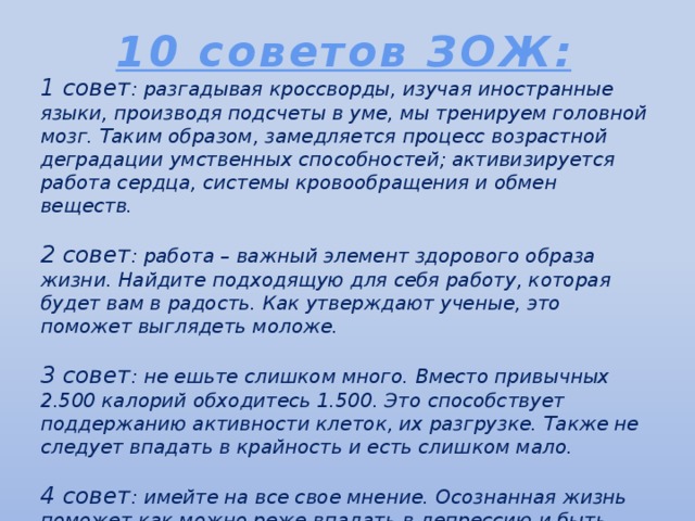 10 советов ЗОЖ: 1 совет : разгадывая кроссворды, изучая иностранные языки, производя подсчеты в уме, мы тренируем головной мозг. Таким образом, замедляется процесс возрастной деградации умственных способностей; активизируется работа сердца, системы кровообращения и обмен веществ.   2 совет : работа – важный элемент здорового образа жизни. Найдите подходящую для себя работу, которая будет вам в радость. Как утверждают ученые, это поможет выглядеть моложе.   3 совет : не ешьте слишком много. Вместо привычных 2.500 калорий обходитесь 1.500. Это способствует поддержанию активности клеток, их разгрузке. Также не следует впадать в крайность и есть слишком мало.  4 совет : имейте на все свое мнение. Осознанная жизнь поможет как можно реже впадать в депрессию и быть подавленным.   