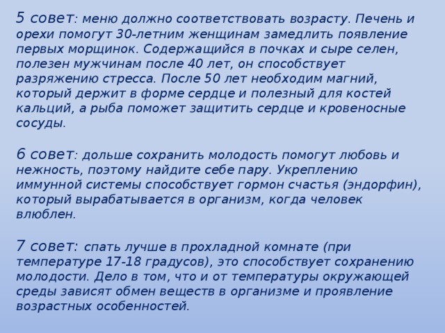 5 совет : меню должно соответствовать возрасту. Печень и орехи помогут 30-летним женщинам замедлить появление первых морщинок. Содержащийся в почках и сыре селен, полезен мужчинам после 40 лет, он способствует разряжению стресса. После 50 лет необходим магний, который держит в форме сердце и полезный для костей кальций, а рыба поможет защитить сердце и кровеносные сосуды.  6 совет : дольше сохранить молодость помогут любовь и нежность, поэтому найдите себе пару. Укреплению иммунной системы способствует гормон счастья (эндорфин), который вырабатывается в организм, когда человек влюблен.   7 совет: спать лучше в прохладной комнате (при температуре 17-18 градусов), это способствует сохранению молодости. Дело в том, что и от температуры окружающей среды зависят обмен веществ в организме и проявление возрастных особенностей.      