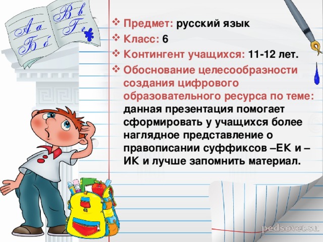 Предмет: русский язык Класс: 6 Контингент учащихся: 11-12 лет. Обоснование целесообразности создания цифрового образовательного ресурса по теме: данная презентация помогает сформировать у учащихся более наглядное представление о правописании суффиксов –ЕК и –ИК и лучше запомнить материал. 