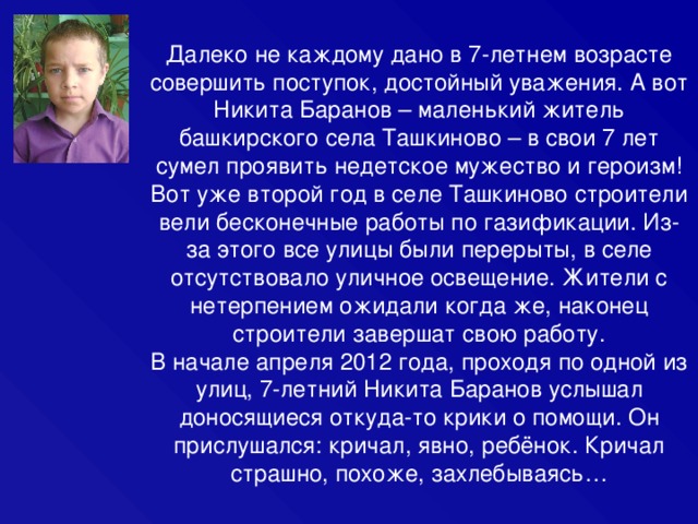 Далеко не каждому дано в 7-летнем возрасте совершить поступок, достойный уважения. А вот Никита Баранов – маленький житель башкирского села Ташкиново – в свои 7 лет сумел проявить недетское мужество и героизм! Вот уже второй год в селе Ташкиново строители вели бесконечные работы по газификации. Из-за этого все улицы были перерыты, в селе отсутствовало уличное освещение. Жители с нетерпением ожидали когда же, наконец строители завершат свою работу. В начале апреля 2012 года, проходя по одной из улиц, 7-летний Никита Баранов услышал доносящиеся откуда-то крики о помощи. Он прислушался: кричал, явно, ребёнок. Кричал страшно, похоже, захлебываясь… 