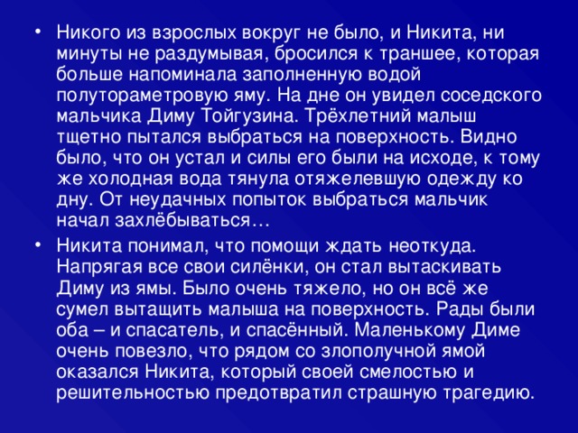 Никого из взрослых вокруг не было, и Никита, ни минуты не раздумывая, бросился к траншее, которая больше напоминала заполненную водой полутораметровую яму. На дне он увидел соседского мальчика Диму Тойгузина. Трёхлетний малыш тщетно пытался выбраться на поверхность. Видно было, что он устал и силы его были на исходе, к тому же холодная вода тянула отяжелевшую одежду ко дну. От неудачных попыток выбраться мальчик начал захлёбываться… Никита понимал, что помощи ждать неоткуда. Напрягая все свои силёнки, он стал вытаскивать Диму из ямы. Было очень тяжело, но он всё же сумел вытащить малыша на поверхность. Рады были оба – и спасатель, и спасённый. Маленькому Диме очень повезло, что рядом со злополучной ямой оказался Никита, который своей смелостью и решительностью предотвратил страшную трагедию.  