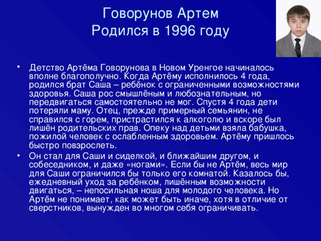 Говорунов Артем  Родился в 1996 году Детство Артёма Говорунова в Новом Уренгое начиналось вполне благополучно. Когда Артёму исполнилось 4 года, родился брат Саша – ребёнок с ограниченными возможностями здоровья. Саша рос смышлёным и любознательным, но передвигаться самостоятельно не мог. Спустя 4 года дети потеряли маму. Отец, прежде примерный семьянин, не справился с горем, пристрастился к алкоголю и вскоре был лишён родительских прав. Опеку над детьми взяла бабушка, пожилой человек с ослабленным здоровьем. Артёму пришлось быстро повзрослеть. Он стал для Саши и сиделкой, и ближайшим другом, и собеседником, и даже «ногами». Если бы не Артём, весь мир для Саши ограничился бы только его комнатой. Казалось бы, ежедневный уход за ребёнком, лишённым возможности двигаться, – непосильная ноша для молодого человека. Но Артём не понимает, как может быть иначе, хотя в отличие от сверстников, вынужден во многом себя ограничивать. 