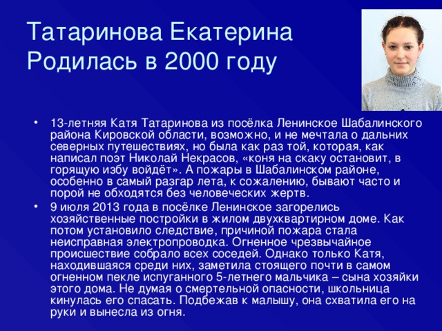 Татаринова Екатерина  Родилась в 2000 году 13-летняя Катя Татаринова из посёлка Ленинское Шабалинского района Кировской области, возможно, и не мечтала о дальних северных путешествиях, но была как раз той, которая, как написал поэт Николай Некрасов, «коня на скаку остановит, в горящую избу войдёт». А пожары в Шабалинском районе, особенно в самый разгар лета, к сожалению, бывают часто и порой не обходятся без человеческих жертв. 9 июля 2013 года в посёлке Ленинское загорелись хозяйственные постройки в жилом двухквартирном доме. Как потом установило следствие, причиной пожара стала неисправная электропроводка. Огненное чрезвычайное происшествие собрало всех соседей. Однако только Катя, находившаяся среди них, заметила стоящего почти в самом огненном пекле испуганного 5-летнего мальчика – сына хозяйки этого дома. Не думая о смертельной опасности, школьница кинулась его спасать. Подбежав к малышу, она схватила его на руки и вынесла из огня. 