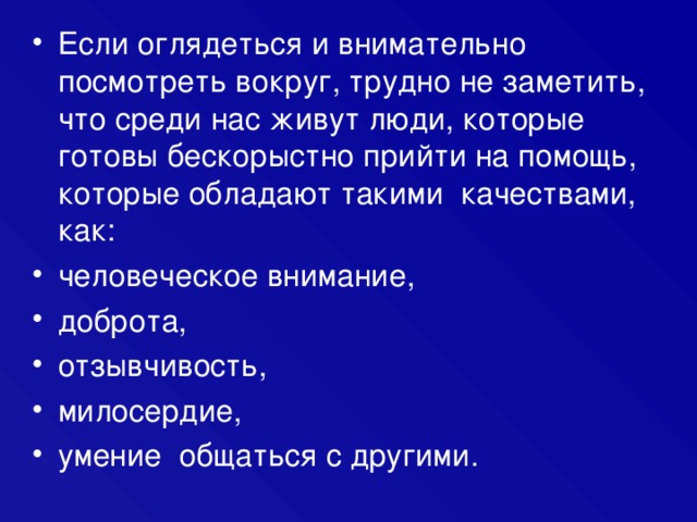 Если оглядеться и внимательно посмотреть вокруг, трудно не заметить, что среди нас живут люди, которые готовы бескорыстно прийти на помощь, которые обладают такими качествами, как: человеческое внимание, доброта, отзывчивость, милосердие, умение общаться с другими. 