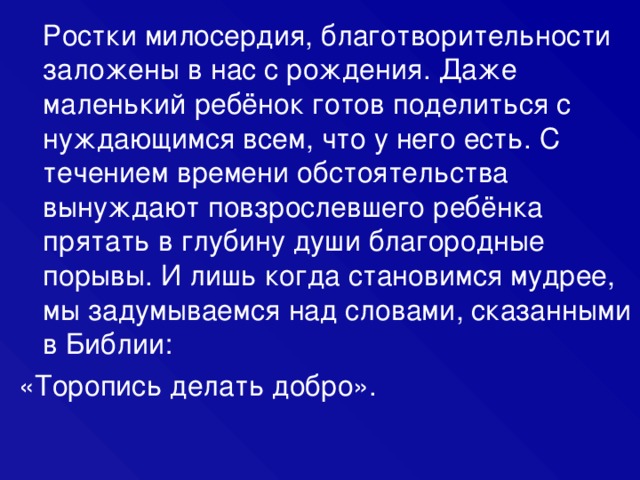  Ростки милосердия, благотворительности заложены в нас с рождения. Даже маленький ребёнок готов поделиться с нуждающимся всем, что у него есть. С течением времени обстоятельства вынуждают повзрослевшего ребёнка прятать в глубину души благородные порывы. И лишь когда становимся мудрее, мы задумываемся над словами, сказанными в Библии: «Торопись делать добро». 