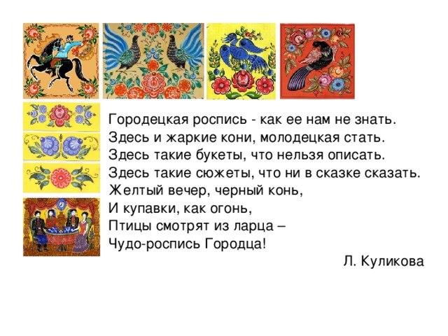 Есть на Волге город древний, По названью – Городец. Славиться по всей России Своей росписью, творец. Распускаются букеты, Ярко красками горя, Чудо – птицы там порхают, Будто в сказку нас зовя. Если взглянешь на дощечки, Ты увидишь чудеса! Городецкие узоры Тонко вывела рука! Сообщения учащихся. 