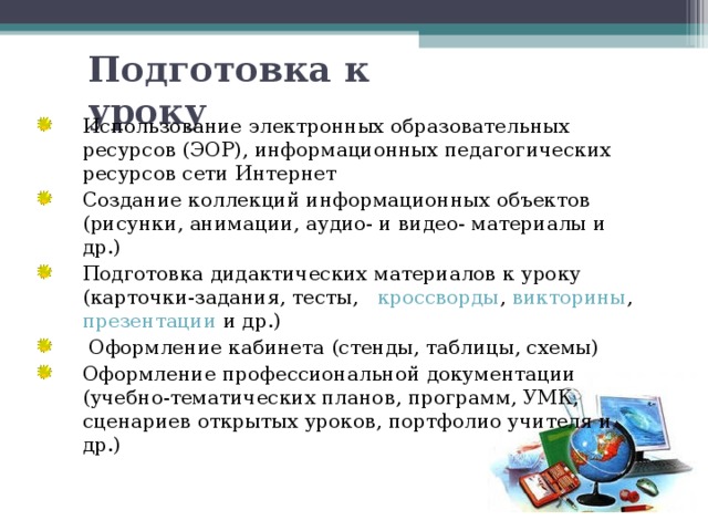 Подготовка к уроку   Использование электронных образовательных ресурсов (ЭОР), информационных педагогических ресурсов сети Интернет Создание коллекций информационных объектов (рисунки, анимации, аудио- и видео- материалы и др.) Подготовка дидактических материалов к уроку (карточки-задания, тесты, кроссворды , викторины , презентации и др.)  Оформление кабинета (стенды, таблицы, схемы) Оформление профессиональной документации (учебно-тематических планов, программ, УМК, сценариев открытых уроков, портфолио учителя и др.) 