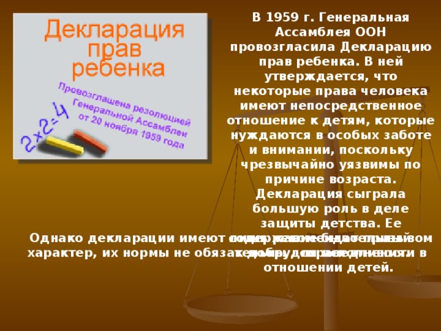 В 1959 г. Генеральная Ассамблея ООН провозгласила Декларацию прав ребенка. В ней утверждается, что некоторые права человека имеют непосредственное отношение к детям, которые нуждаются в особых заботе и внимании, поскольку чрезвычайно уязвимы по причине возраста. Декларация сыграла большую роль в деле защиты детства. Ее содержание было призывом к добру, справедливости в отношении детей. Однако декларации имеют лишь рекомендательный характер, их нормы не обязательны для исполнения. 