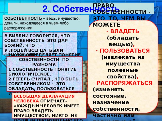 2. Собственность СОБСТВЕННОСТЬ ПРАВО СОБСТВЕННОСТИ - ЭТО ТО, ЧЕМ ВЫ МОЖЕТЕ  ВЛАДЕТЬ (обладать вещью) ,  ПОЛЬЗОВАТЬСЯ (извлекать из имущества полезные свойства) ,  РАСПОРЯЖАТЬСЯ (изменять состояние, назначение собственности, частично или полностью её передавать) . В БИБЛИИ ГОВОРИТСЯ, ЧТО СОБСТВЕННОСТЬ ЭТО ДАР БОЖИЙ, ЧТО У ЛЮДЕЙ ВСЕГДА БЫЛИ ОТНОШЕНИЯ СОБСТВЕННОСТИ. НАУКА ОПРЕДЕЛЯЕТ ПОНЯТИЕ СОБСТВЕННОСТИ ПО РАЗНОМУ: 1.СОБСТВЕННОСТЬ ПОНЯТИЕ БИОЛОГИЧЕСКОЕ. 2.ГЕГЕЛЬ СЧИТАЛ , ЧТО БЫТЬ СОБСТВЕННИКОМ - ЭТО ОБЛАДАТЬ, ПОЛЬЗОВАТЬСЯ И РАСПОРЯЖАТЬСЯ. ВСЕОБЩАЯ ДЕКЛАРАЦИЯ ЧЕЛОВЕКА ОТМЕЧАЕТ- «КАЖДЫЙ ЧЕЛОВЕК ИМЕЕТ ПРАВО ВЛАДЕТЬ ИМУЩЕСТВОМ, НИКТО НЕ ДОЛЖЕН ПРОИЗВОЛЬНО ЕГО ЛИШЕН 