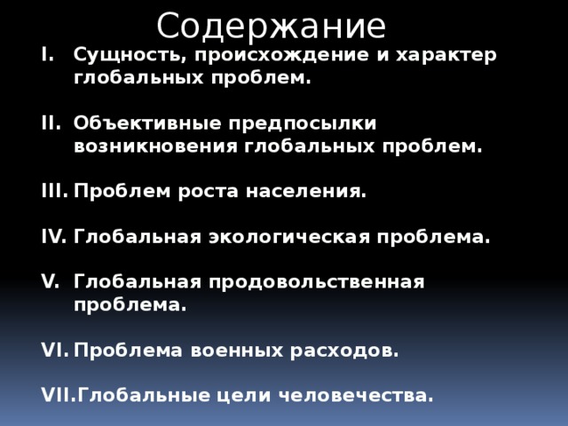 Содержание Сущность, происхождение и характер глобальных проблем.  Объективные предпосылки возникновения глобальных проблем.  Проблем роста населения.  Глобальная экологическая проблема.  Глобальная продовольственная проблема.  Проблема военных расходов.  Глобальные цели человечества.  