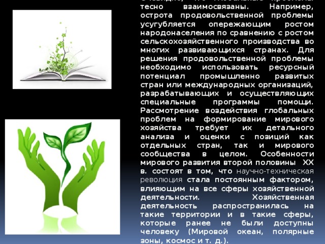 Очевидно, что глобальные проблемы тесно взаимосвязаны. Например, острота продовольственной проблемы усугубляется опережающим ростом народонаселения по сравнению с ростом сельскохозяйственного производства во многих развивающихся странах. Для решения продовольственной проблемы необходимо использовать ресурсный потенциал промышленно развитых стран или международных организаций, разрабатывающих и осуществляющих специальные программы помощи. Рассмотрение воздействия глобальных проблем на формирование мирового хозяйства требует их детального анализа и оценки с позиций как отдельных стран, так и мирового сообщества в целом. Особенности мирового развития второй половины ХХ в. состоят в том, что научно-техническая революция  стала постоянным фактором, влияющим на все сферы хозяйственной деятельности. Хозяйственная деятельность распространилась на такие территории и в такие сферы, которые ранее не были доступны человеку (Мировой океан, полярные зоны, космос и т. д.). 