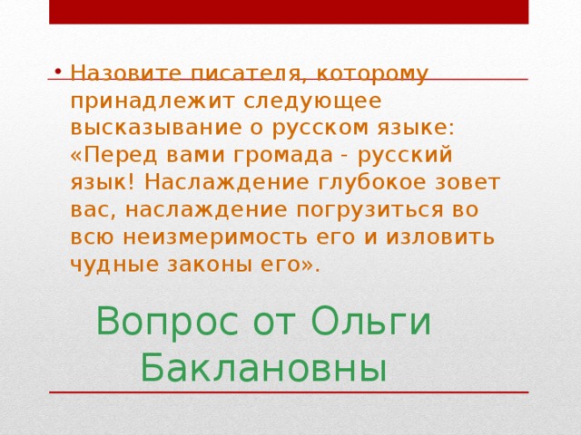 Назовите писателя, которому принадлежит следующее высказывание о русском языке: «Перед вами громада - русский язык! Наслаждение глубокое зовет вас, наслаждение погрузиться во всю неизмеримость его и изловить чудные законы его».