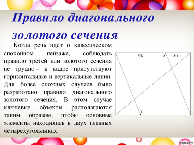 Правило диагонального золотого сечения     Когда речь идет о классическом спокойном пейзаже, соблюдать правило третей или золотого сечения не трудно – в кадре присутствуют горизонтальные и вертикальные линии. Для более сложных случаев было разработано правило диагонального золотого сечения. В этом случае ключевые объекты располагаются таким образом, чтобы основные элементы находились в двух главных четырехугольниках. 