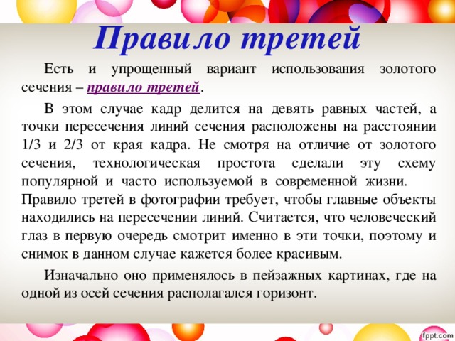 Правило третей     Есть и упрощенный вариант использования золотого сечения – правило третей .   В этом случае кадр делится на девять равных частей, а точки пересечения линий сечения расположены на расстоянии 1/3 и 2/3 от края кадра. Не смотря на отличие от золотого сечения, технологическая простота сделали эту схему популярной и часто используемой в современной жизни.  Правило третей в фотографии требует, чтобы главные объекты находились на пересечении линий. Считается, что человеческий глаз в первую очередь смотрит именно в эти точки, поэтому и снимок в данном случае кажется более красивым.     Изначально оно применялось в пейзажных картинах, где на одной из осей сечения располагался горизонт. 