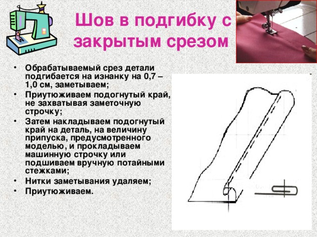 Шов в подгибку с закрытым срезом  Обрабатываемый срез детали подгибается на изнанку на 0,7 – 1,0 см, заметываем; Приутюживаем подогнутый край, не захватывая заметочную строчку; Затем накладываем подогнутый край на деталь, на величину припуска, предусмотренного моделью, и прокладываем машинную строчку или подшиваем вручную потайными стежками; Нитки заметывания удаляем; Приутюживаем. 