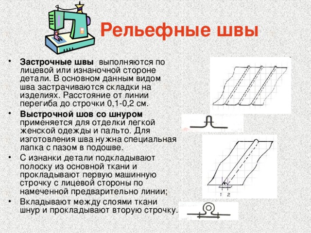  Рельефные швы Застрочные швы выполняются по лицевой или изнаночной стороне детали. В основном данным видом шва застрачиваются складки на изделиях. Расстояние от линии перегиба до строчки 0,1-0,2 см. Выстрочной шов со шнуром применяется для отделки легкой женской одежды и пальто. Для изготовления шва нужна специальная лапка с пазом в подошве. С изнанки детали подкладывают полоску из основной ткани и прокладывают первую машинную строчку с лицевой стороны по намеченной предварительно линии; Вкладывают между слоями ткани шнур и прокладывают вторую строчку. 