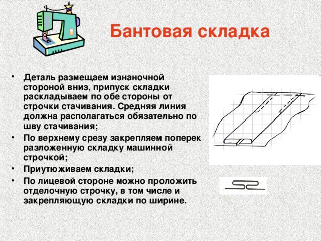 Бантовая складка Деталь размещаем изнаночной стороной вниз, припуск складки раскладываем по обе стороны от строчки стачивания. Средняя линия должна располагаться обязательно по шву стачивания; По верхнему срезу закрепляем поперек разложенную складку машинной строчкой; Приутюживаем складки; По лицевой стороне можно проложить отделочную строчку, в том числе и закрепляющую складки по ширине. 