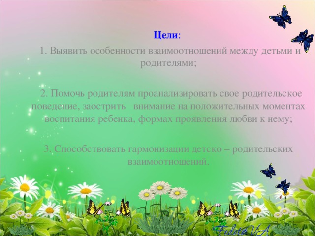Цели :  1. Выявить особенности взаимоотношений между детьми и родителями;   2. Помочь родителям проанализировать свое родительское поведение, заострить внимание на положительных моментах воспитания ребенка, формах проявления любви к нему;   3. Способствовать гармонизации детско – родительских  взаимоотношений. 