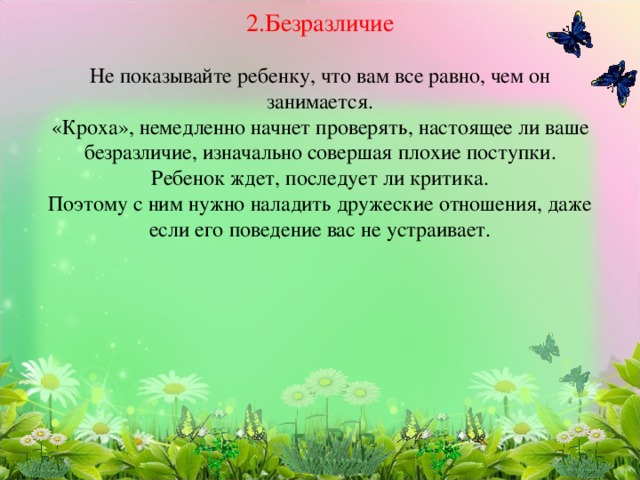       2.Безразличие   Не показывайте ребенку, что вам все равно, чем он занимается.  «Кроха», немедленно начнет проверять, настоящее ли ваше безразличие, изначально совершая плохие поступки.  Ребенок ждет, последует ли критика.  Поэтому с ним нужно наладить дружеские отношения, даже если его поведение вас не устраивает.   
