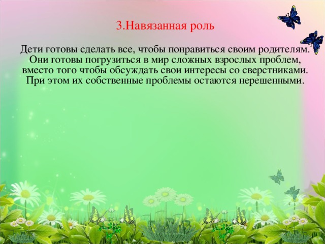 3.Навязанная роль   Дети готовы сделать все, чтобы понравиться своим родителям.  Они готовы погрузиться в мир сложных взрослых проблем, вместо того чтобы обсуждать свои интересы со сверстниками.  При этом их собственные проблемы остаются нерешенными.    