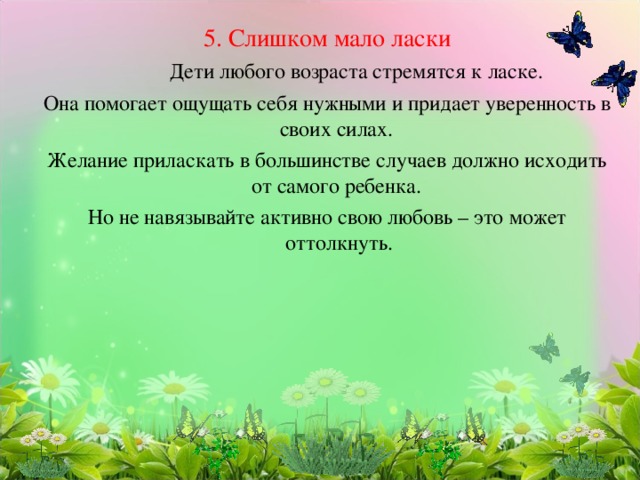 5. Слишком мало ласки   Дети любого возраста стремятся к ласке. Она помогает ощущать себя нужными и придает уверенность в своих силах. Желание приласкать в большинстве случаев должно исходить от самого ребенка. Но не навязывайте активно свою любовь – это может оттолкнуть. 