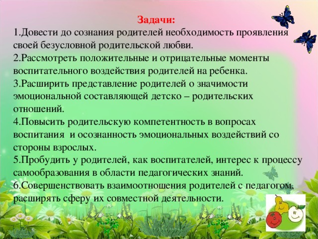 Задачи: Довести до сознания родителей необходимость проявления своей безусловной родительской любви. Рассмотреть положительные и отрицательные моменты воспитательного воздействия родителей на ребенка. Расширить представление родителей о значимости эмоциональной составляющей детско – родительских отношений. Повысить родительскую компетентность в вопросах воспитания  и осознанность эмоциональных воздействий со стороны взрослых. Пробудить у родителей, как воспитателей, интерес к процессу самообразования в области педагогических знаний. Совершенствовать взаимоотношения родителей с педагогом, расширять сферу их совместной деятельности. 