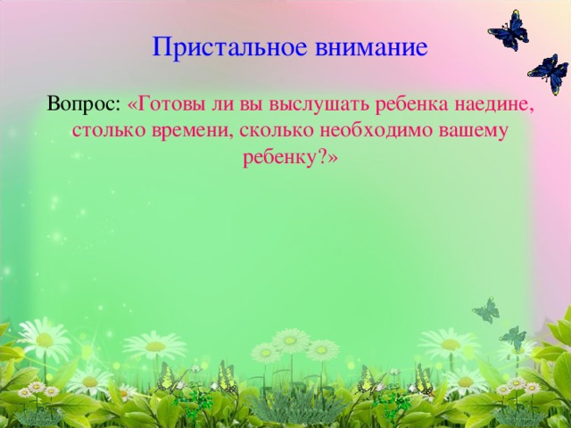 Пристальное внимание   Вопрос: «Готовы ли вы выслушать ребенка наедине, столько времени, сколько необходимо вашему ребенку?»          