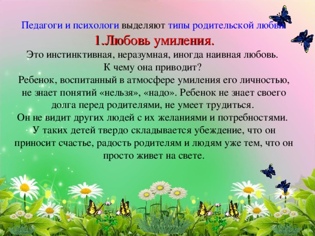    Педагоги и психологи выделяют типы родительской любви.  1.Любовь умиления.  Это инстинктивная, неразумная, иногда наивная любовь.  К чему она приводит?  Ребенок, воспитанный в атмосфере умиления его личностью, не знает понятий «нельзя», «надо». Ребенок не знает своего долга перед родителями, не умеет трудиться.  Он не видит других людей с их желаниями и потребностями.  У таких детей твердо складывается убеждение, что он приносит счастье, радость родителям и людям уже тем, что он просто живет на свете.          