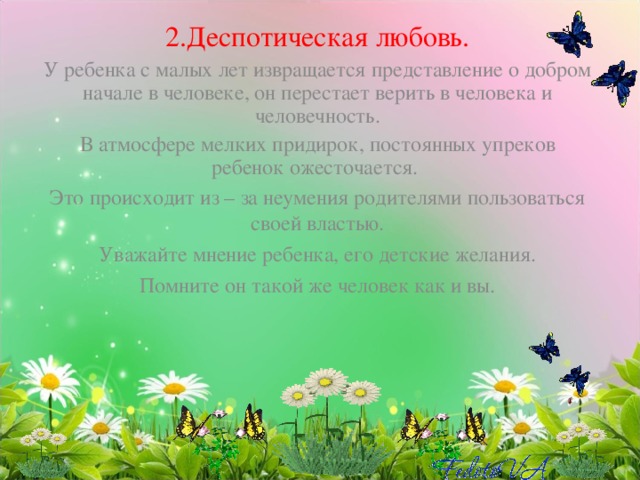 2.Деспотическая любовь. У ребенка с малых лет извращается представление о добром начале в человеке, он перестает верить в человека и человечность. В атмосфере мелких придирок, постоянных упреков ребенок ожесточается. Это происходит из – за неумения родителями пользоваться своей властью. Уважайте мнение ребенка, его детские желания. Помните он такой же человек как и вы. 