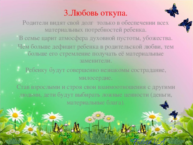 3.Любовь откупа. Родители видят свой долг только в обеспечении всех материальных потребностей ребенка. В семье царит атмосфера духовной пустоты, убожества. Чем больше дефицит ребенка в родительской любви, тем больше его стремление получать её материальные заменители. Ребенку будут совершенно незнакомы сострадание, милосердие. Став взрослыми и строя свои взаимоотношения с другими людьми, дети будут выбирать ложные ценности (деньги, материальные блага).   