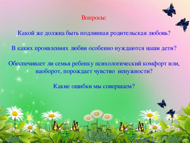 Вопросы:   Какой же должна быть подлинная родительская любовь?   В каких проявлениях любви особенно нуждаются наши дети?   Обеспечивает ли семья ребенку психологический комфорт или, наоборот, порождает чувство ненужности?   Какие ошибки мы совершаем? 