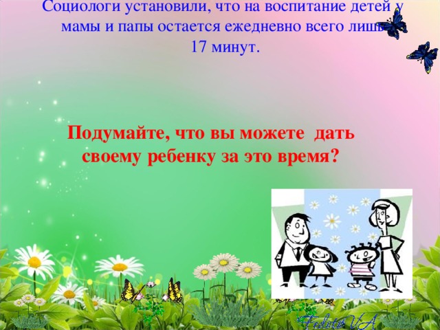 Социологи установили, что на воспитание детей у мамы и папы остается ежедневно всего лишь  17 минут.          Подумайте, что вы можете дать своему ребенку за это время? 